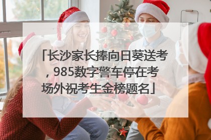 长沙家长捧向日葵送考，985数字警车停在考场外祝考生金榜题名