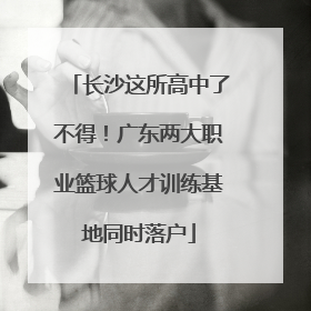 长沙这所高中了不得！广东两大职业篮球人才训练基地同时落户