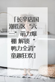长辛店国潮街区“六一”萌力爆棚 解锁“鸭力全消”童趣狂欢