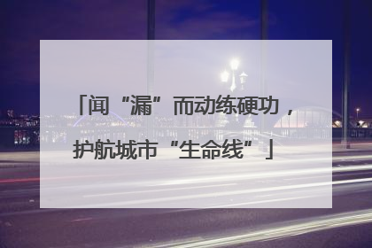 闻“漏”而动练硬功，护航城市“生命线”