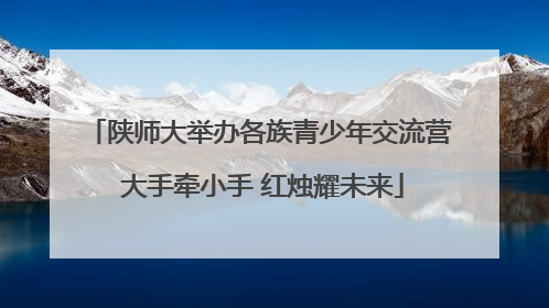 陕师大举办各族青少年交流营 大手牵小手 红烛耀未来