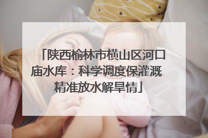 陕西榆林市横山区河口庙水库：科学调度保灌溉 精准放水解旱情