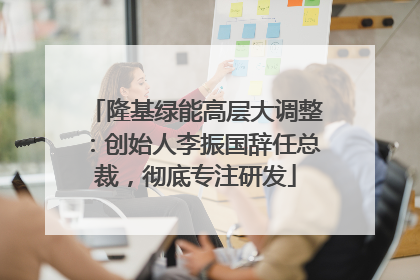 隆基绿能高层大调整：创始人李振国辞任总裁，彻底专注研发