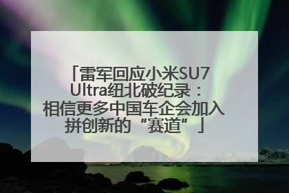 雷军回应小米SU7 Ultra纽北破纪录：相信更多中国车企会加入拼创新的“赛道”