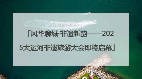 风华聊城·非遗新韵——2025大运河非遗旅游大会即将启幕