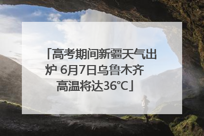 高考期间新疆天气出炉 6月7日乌鲁木齐高温将达36℃