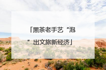 黑茶老手艺“泡”出文旅新经济