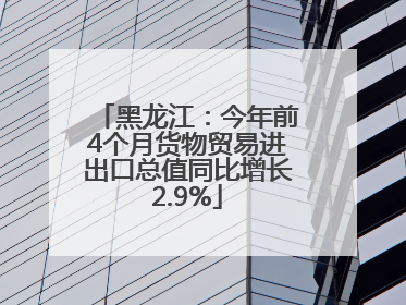 黑龙江：今年前4个月货物贸易进出口总值同比增长2.9%