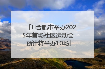 ﻿合肥市举办2025年首场社区运动会 预计将举办10场