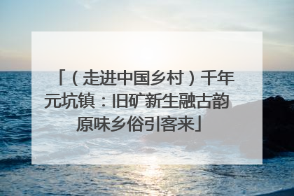 （走进中国乡村）千年元坑镇：旧矿新生融古韵 原味乡俗引客来