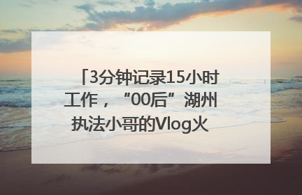 3分钟记录15小时工作，“00后”湖州执法小哥的Vlog火了，还被网友点赞