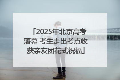 2025年北京高考落幕 考生走出考点收获亲友团花式祝福