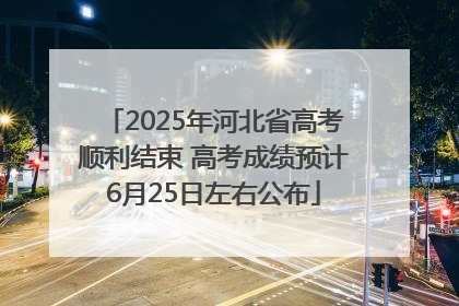 2025年河北省高考顺利结束 高考成绩预计6月25日左右公布