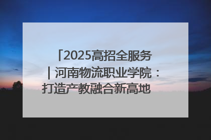 2025高招全服务｜河南物流职业学院：打造产教融合新高地 推动高质量快速发展