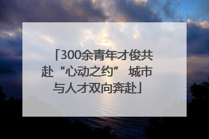 300余青年才俊共赴“心动之约” 城市与人才双向奔赴