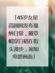 45岁女星高圆圆发布戛纳日常，戴草帽穿白裙在街头漫步，宛如电影画面