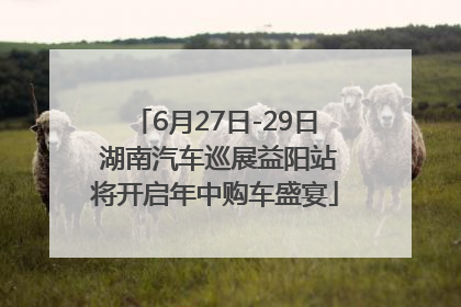 6月27日-29日 湖南汽车巡展益阳站将开启年中购车盛宴