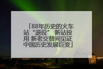 88年历史的火车站“退役” 新站投用 新老交替间见证中国历史发展巨变