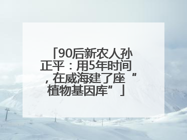 90后新农人孙正平：用5年时间，在威海建了座“植物基因库”